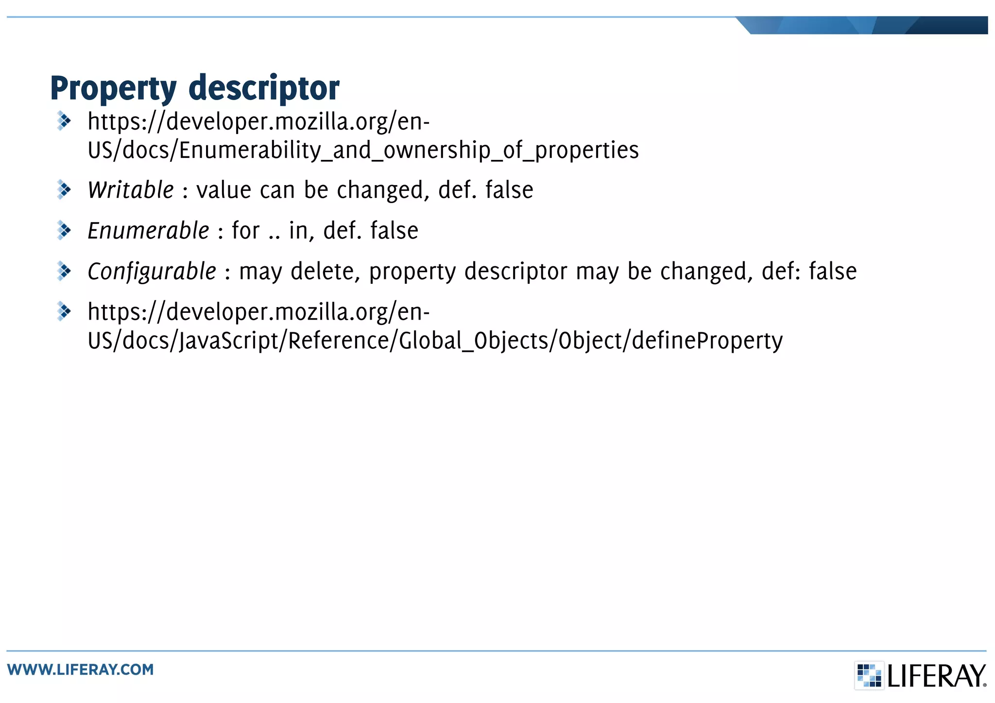 Property descriptor
https://developer.mozilla.org/en-
US/docs/Enumerability_and_ownership_of_properties
Writable : value can be changed, def. false
Enumerable : for .. in, def. false
Configurable : may delete, property descriptor may be changed, def: false
https://developer.mozilla.org/en-
US/docs/JavaScript/Reference/Global_Objects/Object/defineProperty
 