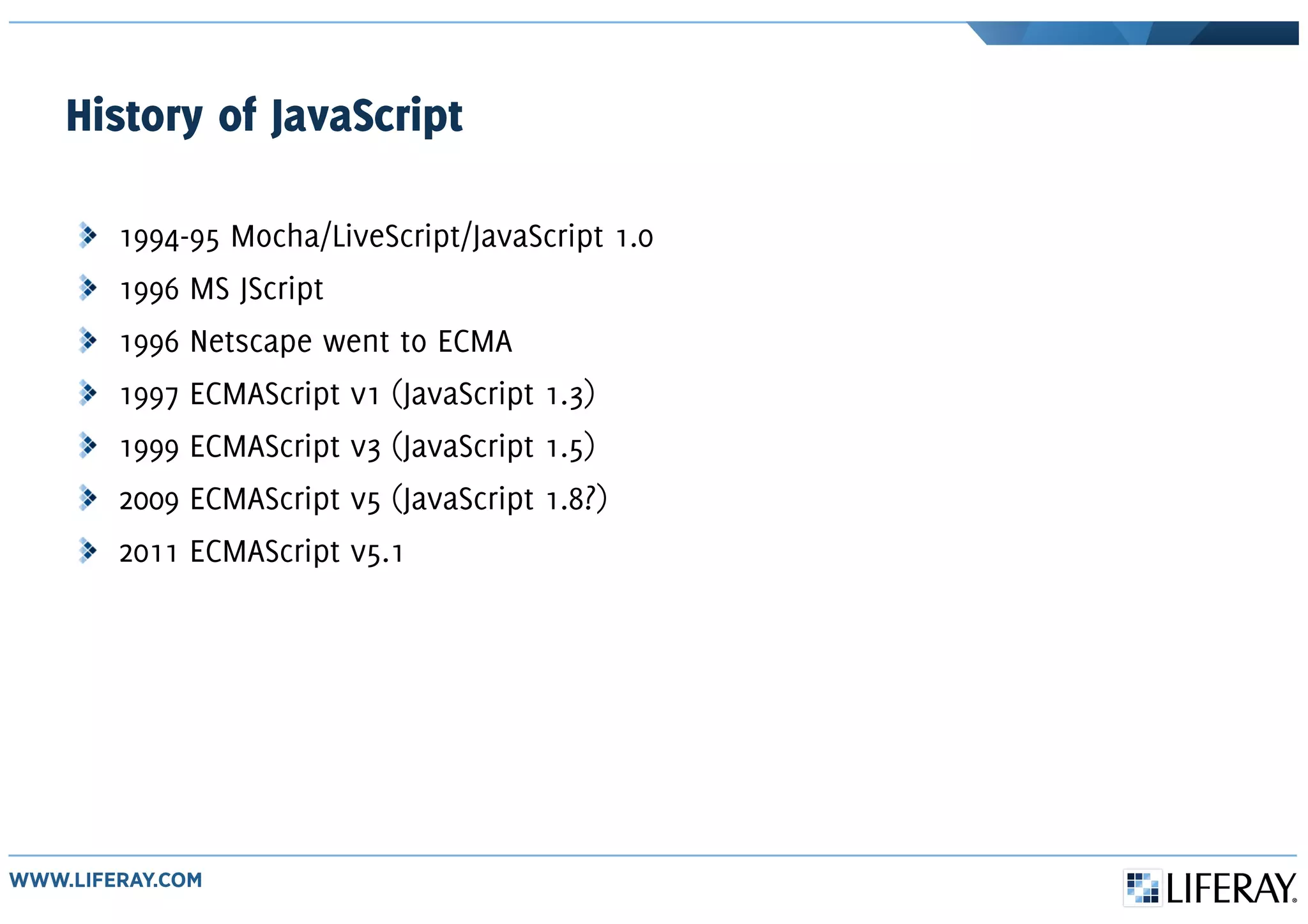 History of JavaScript
1994-95 Mocha/LiveScript/JavaScript 1.0
1996 MS JScript
1996 Netscape went to ECMA
1997 ECMAScript v1 (JavaScript 1.3)
1999 ECMAScript v3 (JavaScript 1.5)
2009 ECMAScript v5 (JavaScript 1.8?)
2011 ECMAScript v5.1
 
