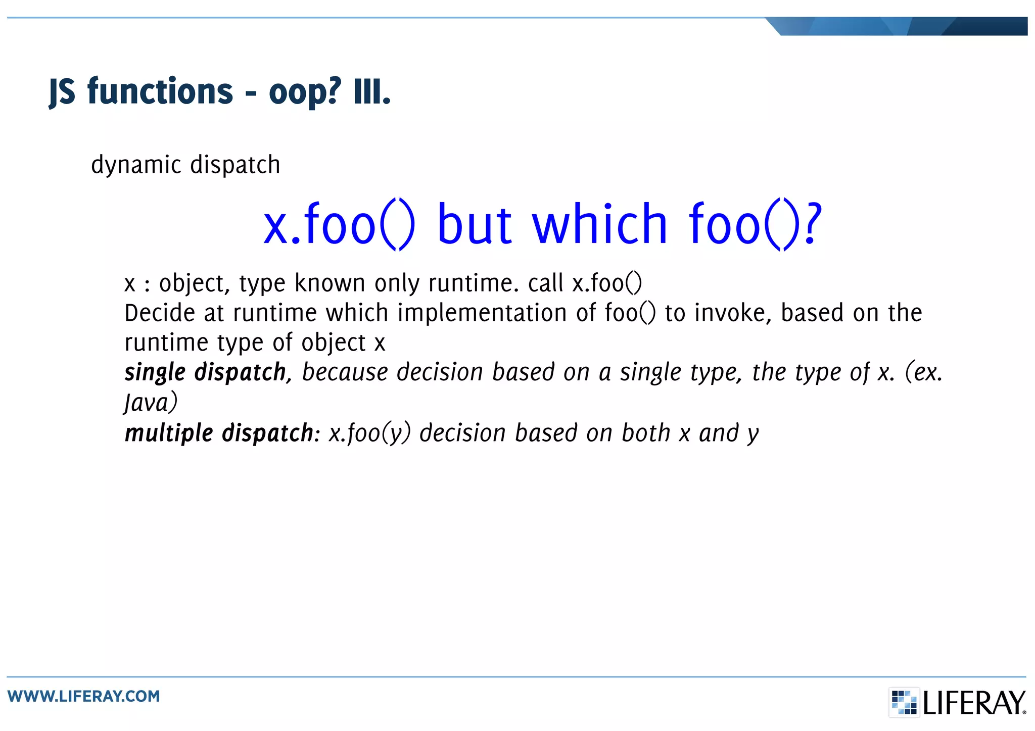 JS functions - oop? III.
dynamic dispatch
x.foo() but which foo()?
x : object, type known only runtime. call x.foo()
Decide at runtime which implementation of foo() to invoke, based on the
runtime type of object x
single dispatch, because decision based on a single type, the type of x. (ex.
Java)
multiple dispatch: x.foo(y) decision based on both x and y
 