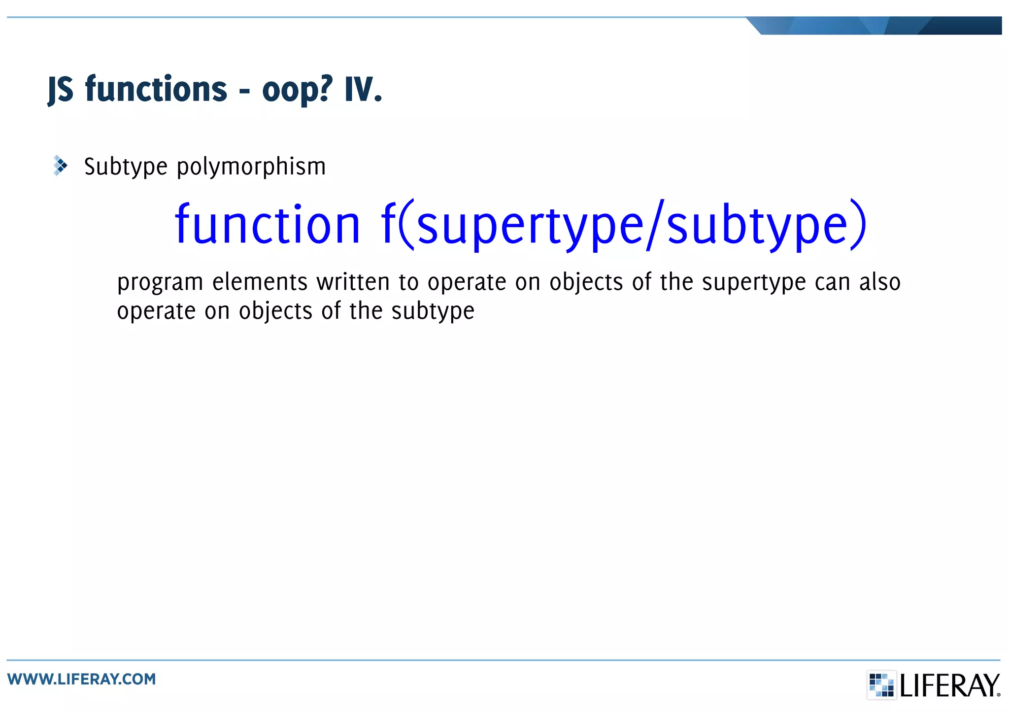 JS functions - oop? IV.
Subtype polymorphism
function f(supertype/subtype)
program elements written to operate on objects of the supertype can also
operate on objects of the subtype
 