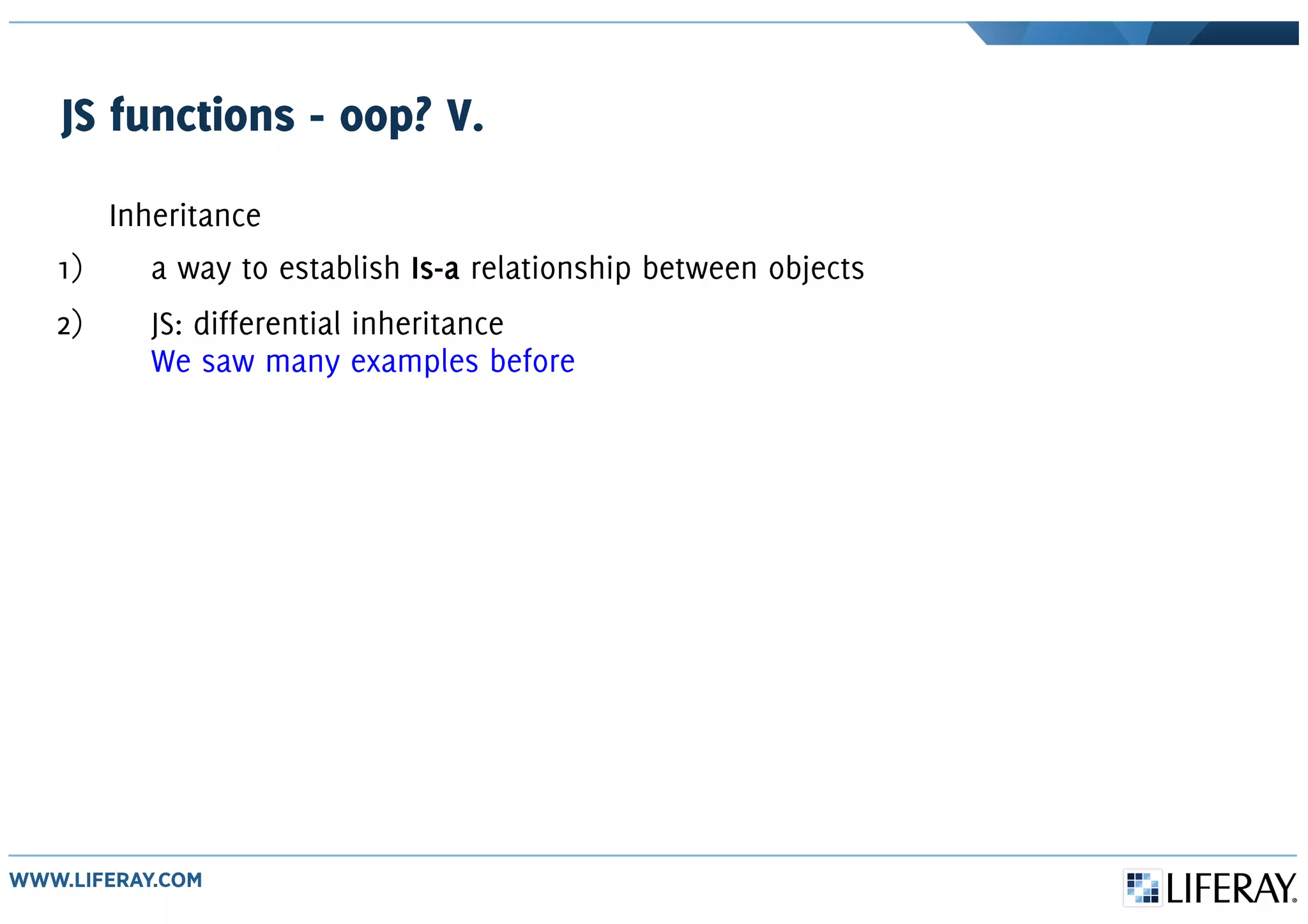 JS functions - oop? V.
Inheritance
1) a way to establish Is-a relationship between objects
2) JS: differential inheritance
We saw many examples before
 