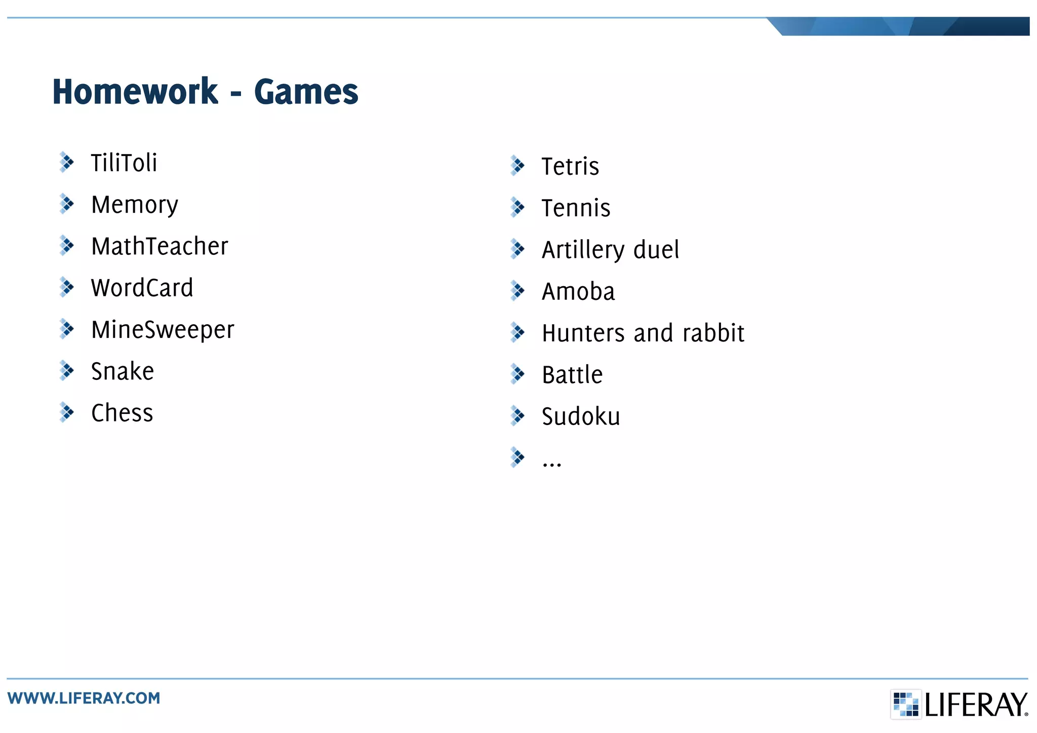 Homework - Games
TiliToli
Memory
MathTeacher
WordCard
MineSweeper
Snake
Chess
Tetris
Tennis
Artillery duel
Amoba
Hunters and rabbit
Battle
Sudoku
...
 