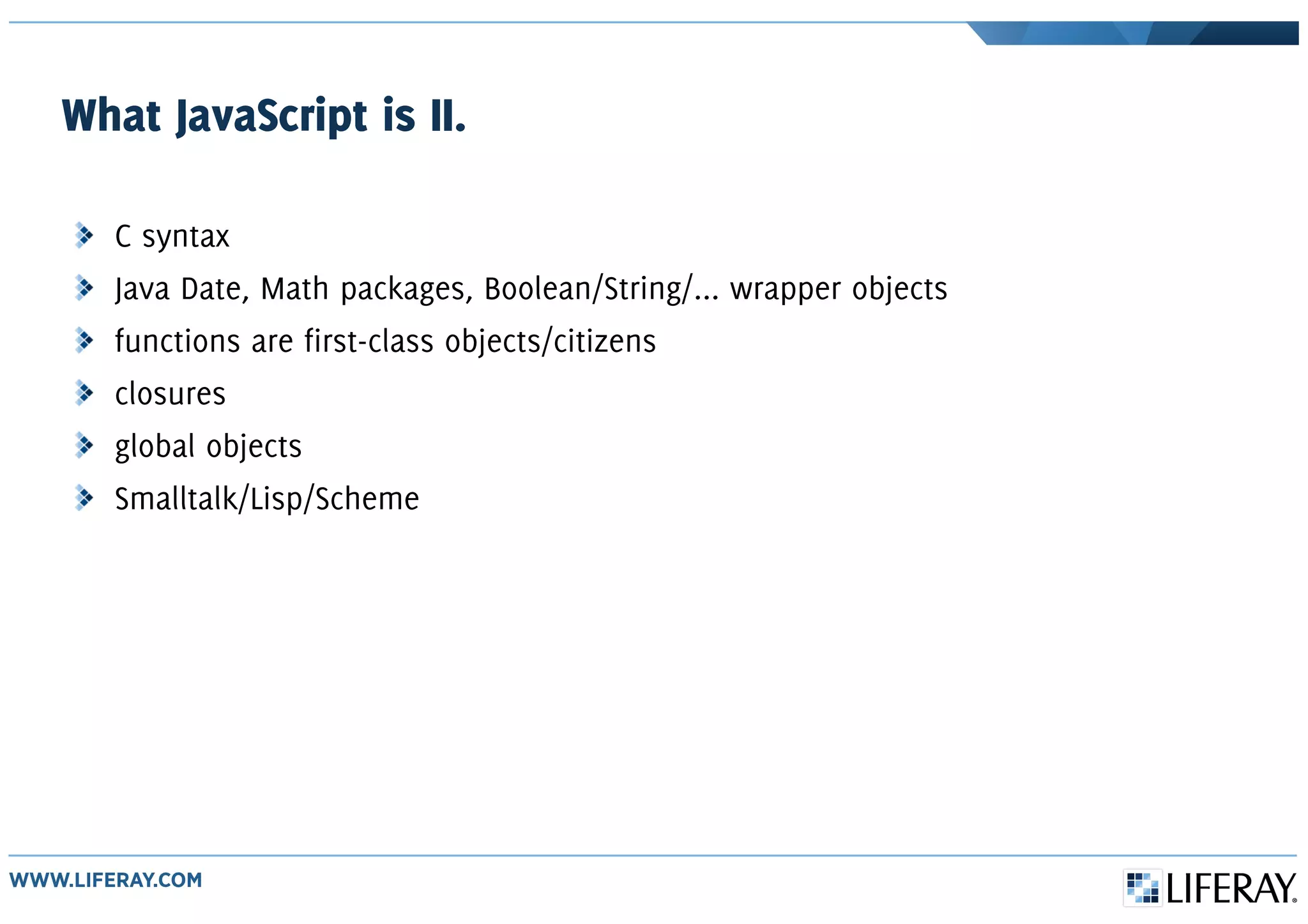 What JavaScript is II.
C syntax
Java Date, Math packages, Boolean/String/... wrapper objects
functions are first-class objects/citizens
closures
global objects
Smalltalk/Lisp/Scheme
 