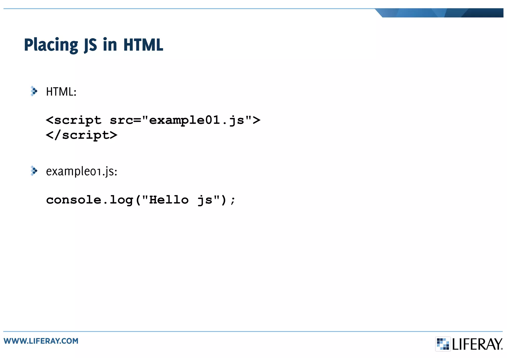 Placing JS in HTML
HTML:
<script src="example01.js">
</script>
example01.js:
console.log("Hello js");
 