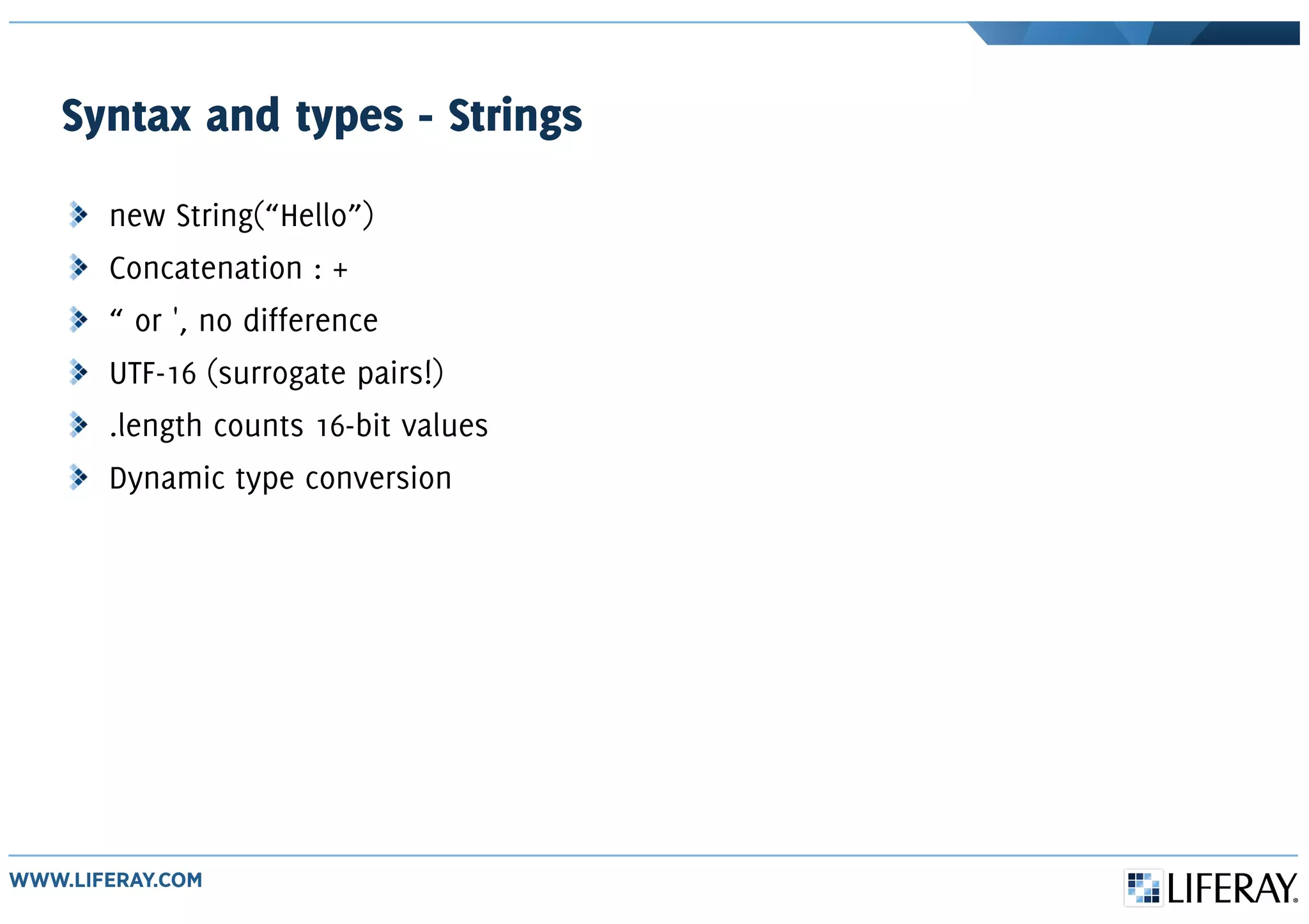 Syntax and types - Strings
new String(“Hello”)
Concatenation : +
“ or ', no difference
UTF-16 (surrogate pairs!)
.length counts 16-bit values
Dynamic type conversion
 