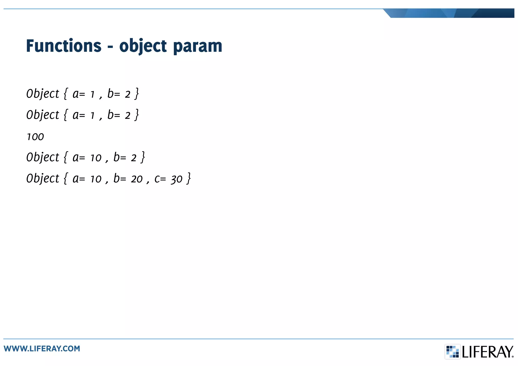 Functions - object param
Object { a= 1 , b= 2 }
Object { a= 1 , b= 2 }
100
Object { a= 10 , b= 2 }
Object { a= 10 , b= 20 , c= 30 }
 