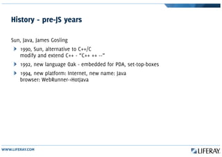History - pre-JS years
Sun, Java, James Gosling
1990, Sun, alternative to C++/C
modify and extend C++ - “C++ ++ --”
1992, new language Oak - embedded for PDA, set-top-boxes
1994, new platform: Internet, new name: Java
browser: WebRunner->HotJava
 