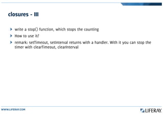 closures - III
write a stop() function, which stops the counting
How to use it?
remark: setTimeout, setInterval returns with a handler. With it you can stop the
timer with clearTimeout, clearInterval
 