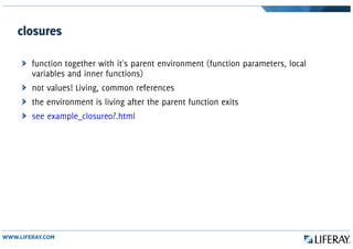closures
function together with it's parent environment (function parameters, local
variables and inner functions)
not values! Living, common references
the environment is living after the parent function exits
see example_closure0?.html
 