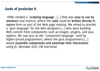 Goals of JavaScript II.
HTML needed a "scripting language", [...] that was easy to use by
amateurs and novices, where the code could be written directly in
source form as part of the Web page markup. We aimed to provide
a "glue language" for the Web designers [...] who were building
Web content from components such as images, plugins, and Java
applets. We saw Java as the "component language" used by
higher-priced programmers, where the glue programmers [...]
would assemble components and automate their interactions
using JS. (Brendan Eich, CW interview)
 