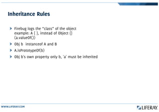 Inheritance Rules
Firebug logs the “class” of the object
example: A { }, instead of Object {}
(a.valueOf())
Obj b instanceof A and B
A.isPrototypeOf(b)
Obj b's own property only b, 'a' must be inherited
 