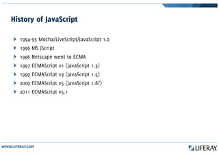 History of JavaScript
1994-95 Mocha/LiveScript/JavaScript 1.0
1996 MS JScript
1996 Netscape went to ECMA
1997 ECMAScript v1 (JavaScript 1.3)
1999 ECMAScript v3 (JavaScript 1.5)
2009 ECMAScript v5 (JavaScript 1.8?)
2011 ECMAScript v5.1
 