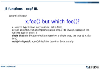 JS functions - oop? III.
dynamic dispatch
x.foo() but which foo()?
x : object, type known only runtime. call x.foo()
Decide at runtime which implementation of foo() to invoke, based on the
runtime type of object x
single dispatch, because decision based on a single type, the type of x. (ex.
Java)
multiple dispatch: x.foo(y) decision based on both x and y
 