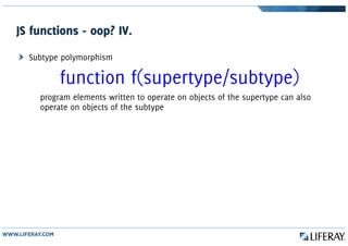 JS functions - oop? IV.
Subtype polymorphism
function f(supertype/subtype)
program elements written to operate on objects of the supertype can also
operate on objects of the subtype
 
