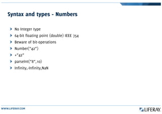 Syntax and types - Numbers
No Integer type
64-bit floating point (double) IEEE 754
Beware of bit-operations
Number(“42”)
+”42”
parseInt(“8”,10)
Infinity,-Infinity,NaN
 