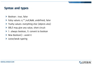 Syntax and types
Boolean : true, false
Falsy values: 0,””,null,NaN, undefined, false
Truthy values: everything else (objects also)
&&,|| may give any value, short circuit
! : always boolean, !!: convert to boolean
New Boolean() : avoid it
Loose/weak typeing
 
