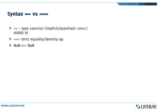 Syntax == vs ===
== : type coercion (implicit/automatic conv.)
AVOID it!
=== strict equality/identity op.
NaN !== NaN
 