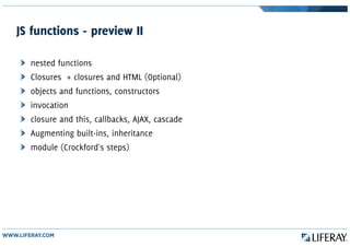 JS functions - preview II
nested functions
Closures + closures and HTML (Optional)
objects and functions, constructors
invocation
closure and this, callbacks, AJAX, cascade
Augmenting built-ins, inheritance
module (Crockford's steps)
 