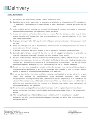 SSN Logistics Private Limited +91 124 4623200
Corporate Office: 1st Floor, Plot 82, Sector 44 corporate@delhivery.com
Gurgaon - 122 002, Haryana, India www.delhivery.com
Terms & Conditions
1. The details of this offer are valid only for 2 weeks from Date of issue.
2. Candidate has to send a signed copy of acceptance of this letter to HR department, SSN Logistics Pvt.
Ltd, Head Office (Mumbai) within 7 days from date of issue, failing which, the offer will stand null and
void.
3. Under probation period, company can terminate the services of employee on grounds of misconduct,
inefficiency and unscrupulous practices without giving any notice.
4. In case an employee wishes to withdraw his/ her services from the company, he/she may do so by
serving notice period of 30 days from Date of filing resignation or by making the payment of thirty days
basic salary in lieu thereof.
5. Employees joining on/ after 20th day of month will be paid joining month salary with subsequent month
pay outs.
6. Salary and other pay-outs will be deposited only in bank accounts and employee can avail the facility of
opening the same through company.
7. PF and ESI compliances are strictly adhered to and no request for exemption will be entertained.
8. During the period of your service with the firm, you will not engage in any business or undertake any
other job either whole-time or part-time with any other company, firm or person.
9. You shall neither disclose, publish or authorize any one to disclose, publish, either during your tenure or
employment or subsequent thereto any information confidential or otherwise including secret process,
formulas, etc., acquired during the course of your employment in the company. You will fully comply
with the requirements relating to “SECRECY AND CONFIDENTIALITY” of Company operations.
10. Though you have been engaged to a specific position, the company reserves the right to send you on
deputation/transfer/assignment to any of the company’s branch offices in India or abroad, whether
existing at the time of your appointment or to be set up in the future.
11. If you are found to have committed an offence involving moral turpitude or any act subversive of good
conduct and discipline like insubordination, gross negligence, corruption, fraud, forgery,
misappropriation, incurring excessive debts, commission of any act prejudicial to, or in conflict with the
interests of the company, you will be liable for dismissal without any notice or salary, or will be liable to
suffer any other lesser punishment the company at its discretion may impose, if your explanation is not
found to be satisfactory and convincing.
12. The compensation package offered to you by the company shall be kept strictly confidential. You are
advised not to share information regarding salary, benefits and amenities provided by the company with
anyone.
13. After being offered there will be strict background verification. Only in case of positive result of
verification, your offer Letter will be considered as valid either case you will be liable for termination of
employment with us.
 