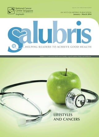 LIFESTYLES
AND CANCERS
AN NCCS QUARTERLY PUBLICATION
January – March 2014
Issue No. 28 • MICA (P) 061/10/2010
Salubris is a Latin word which means healthy, in good condition (body) and wholesome.
...HELPING READERS TO ACHIEVE GOOD HEALTH
 