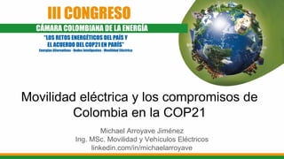 Movilidad eléctrica y los compromisos de
Colombia en la COP21
Michael Arroyave Jiménez
Ing. MSc. Movilidad y Vehículos Eléctricos
linkedin.com/in/michaelarroyave
 