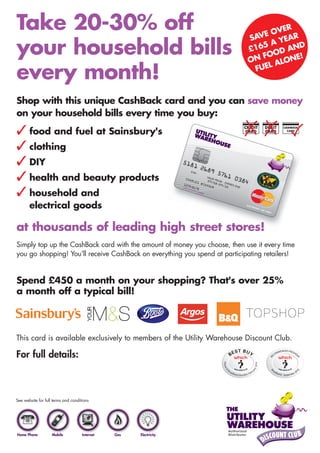 Take 20-30% off                                                                     VER
                                                                               VE O EAR
                                                                            SA
                                                                                  AY
your household bills                                                        £
                                                                            O
                                                                             165 D AND
                                                                                   O
                                                                              N FO LONE!
                                                                                   A
                                                                              FUEL
every month!
Shop with this unique CashBack card and you can save money
on your household bills every time you buy:
 food and fuel at Sainsbury's                                             CREDIT
                                                                           CARD
                                                                                    DEBIT
                                                                                    CARD
                                                                                            CASHBACK
                                                                                              CARD




 clothing
 DIY
 health and beauty products
 household and
       electrical goods

at thousands of leading high street stores!
Simply top up the CashBack card with the amount of money you choose, then use it every time
you go shopping! You’ll receive CashBack on everything you spend at participating retailers!


Spend £450 a month on your shopping? That's over 25%
a month off a typical bill!




This card is available exclusively to members of the Utility Warehouse Discount Club.

For full details:
0800 3800 766
www.one-small-bill.com
See website for full terms and conditions




Home Phone          Mobile           Internet   Gas   Electricity
 