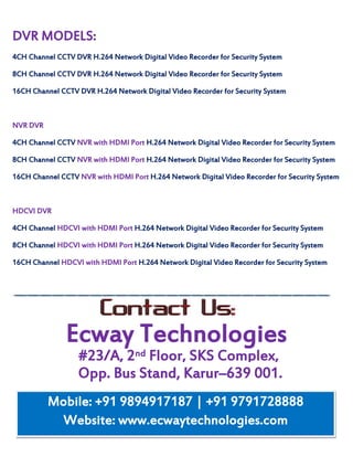 #23/A, 2nd Floor, SKS Complex,
DVR MODELS:
4CH Channel CCTV DVR H.264 Network Digital Video Recorder for Security System
8CH Channel CCTV DVR H.264 Network Digital Video Recorder for Security System
16CH Channel CCTV DVR H.264 Network Digital Video Recorder for Security System
NVR DVR
4CH Channel CCTV NVR with HDMI Port H.264 Network Digital Video Recorder for Security System
8CH Channel CCTV NVR with HDMI Port H.264 Network Digital Video Recorder for Security System
16CH Channel CCTV NVR with HDMI Port H.264 Network Digital Video Recorder for Security System
HDCVI DVR
4CH Channel HDCVI with HDMI Port H.264 Network Digital Video Recorder for Security System
8CH Channel HDCVI with HDMI Port H.264 Network Digital Video Recorder for Security System
16CH Channel HDCVI with HDMI Port H.264 Network Digital Video Recorder for Security System
Ecway Technologies
Opp. Bus Stand, Karur–639 001.
Mobile: +91 9894917187 | +91 9791728888
Website: www.ecwaytechnologies.com
 