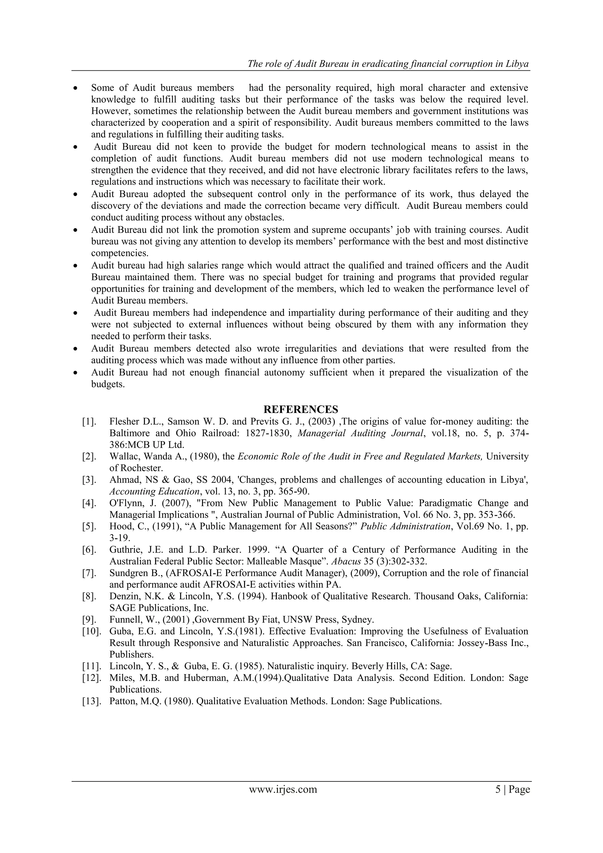 The role of Audit Bureau in eradicating financial corruption in Libya
www.irjes.com 5 | Page
 Some of Audit bureaus members had the personality required, high moral character and extensive
knowledge to fulfill auditing tasks but their performance of the tasks was below the required level.
However, sometimes the relationship between the Audit bureau members and government institutions was
characterized by cooperation and a spirit of responsibility. Audit bureaus members committed to the laws
and regulations in fulfilling their auditing tasks.
 Audit Bureau did not keen to provide the budget for modern technological means to assist in the
completion of audit functions. Audit bureau members did not use modern technological means to
strengthen the evidence that they received, and did not have electronic library facilitates refers to the laws,
regulations and instructions which was necessary to facilitate their work.
 Audit Bureau adopted the subsequent control only in the performance of its work, thus delayed the
discovery of the deviations and made the correction became very difficult. Audit Bureau members could
conduct auditing process without any obstacles.
 Audit Bureau did not link the promotion system and supreme occupants’ job with training courses. Audit
bureau was not giving any attention to develop its members’ performance with the best and most distinctive
competencies.
 Audit bureau had high salaries range which would attract the qualified and trained officers and the Audit
Bureau maintained them. There was no special budget for training and programs that provided regular
opportunities for training and development of the members, which led to weaken the performance level of
Audit Bureau members.
 Audit Bureau members had independence and impartiality during performance of their auditing and they
were not subjected to external influences without being obscured by them with any information they
needed to perform their tasks.
 Audit Bureau members detected also wrote irregularities and deviations that were resulted from the
auditing process which was made without any influence from other parties.
 Audit Bureau had not enough financial autonomy sufficient when it prepared the visualization of the
budgets.
REFERENCES
[1]. Flesher D.L., Samson W. D. and Previts G. J., (2003) ,The origins of value for-money auditing: the
Baltimore and Ohio Railroad: 1827-1830, Managerial Auditing Journal, vol.18, no. 5, p. 374-
386:MCB UP Ltd.
[2]. Wallac, Wanda A., (1980), the Economic Role of the Audit in Free and Regulated Markets, University
of Rochester.
[3]. Ahmad, NS & Gao, SS 2004, 'Changes, problems and challenges of accounting education in Libya',
Accounting Education, vol. 13, no. 3, pp. 365-90.
[4]. O'Flynn, J. (2007), "From New Public Management to Public Value: Paradigmatic Change and
Managerial Implications ", Australian Journal of Public Administration, Vol. 66 No. 3, pp. 353-366.
[5]. Hood, C., (1991), “A Public Management for All Seasons?” Public Administration, Vol.69 No. 1, pp.
3-19.
[6]. Guthrie, J.E. and L.D. Parker. 1999. “A Quarter of a Century of Performance Auditing in the
Australian Federal Public Sector: Malleable Masque”. Abacus 35 (3):302-332.
[7]. Sundgren B., (AFROSAI-E Performance Audit Manager), (2009), Corruption and the role of financial
and performance audit AFROSAI-E activities within PA.
[8]. Denzin, N.K. & Lincoln, Y.S. (1994). Hanbook of Qualitative Research. Thousand Oaks, California:
SAGE Publications, Inc.
[9]. Funnell, W., (2001) ,Government By Fiat, UNSW Press, Sydney.
[10]. Guba, E.G. and Lincoln, Y.S.(1981). Effective Evaluation: Improving the Usefulness of Evaluation
Result through Responsive and Naturalistic Approaches. San Francisco, California: Jossey-Bass Inc.,
Publishers.
[11]. Lincoln, Y. S., & Guba, E. G. (1985). Naturalistic inquiry. Beverly Hills, CA: Sage.
[12]. Miles, M.B. and Huberman, A.M.(1994).Qualitative Data Analysis. Second Edition. London: Sage
Publications.
[13]. Patton, M.Q. (1980). Qualitative Evaluation Methods. London: Sage Publications.
 