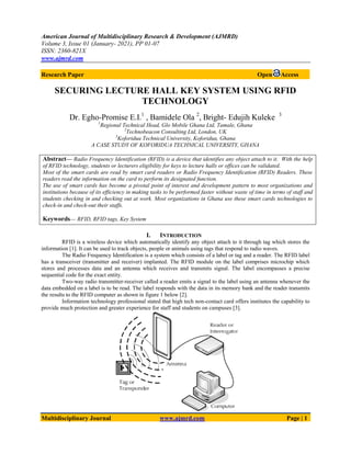 American Journal of Multidisciplinary Research & Development (AJMRD)
Volume 3, Issue 01 (January- 2021), PP 01-07
ISSN: 2360-821X
www.ajmrd.com
Multidisciplinary Journal www.ajmrd.com Page | 1
Research Paper Open Access
SECURING LECTURE HALL KEY SYSTEM USING RFID
TECHNOLOGY
Dr. Egho-Promise E.I.1
, Bamidele Ola 2
, Bright- Edujih Kuleke 3
1
Regional Technical Head, Glo Mobile Ghana Ltd, Tamale, Ghana
2
Technobeacon Consulting Ltd, London, UK
3
Koforidua Technical University, Koforidua, Ghana
A CASE STUDY OF KOFORIDUA TECHNICAL UNIVERSITY, GHANA
Abstract— Radio Frequency Identification (RFID) is a device that identifies any object attach to it. With the help
of RFID technology, students or lecturers eligibility for keys to lecture halls or offices can be validated.
Most of the smart cards are read by smart card readers or Radio Frequency Identification (RFID) Readers. These
readers read the information on the card to perform its designated function.
The use of smart cards has become a pivotal point of interest and development pattern to most organizations and
institutions because of its efficiency in making tasks to be performed faster without waste of time in terms of staff and
students checking in and checking out at work. Most organizations in Ghana use these smart cards technologies to
check-in and check-out their staffs.
Keywords— RFID, RFID tags, Key System
I. INTRODUCTION
RFID is a wireless device which automatically identify any object attach to it through tag which stores the
information [1]. It can be used to track objects, people or animals using tags that respond to radio waves.
The Radio Frequency Identification is a system which consists of a label or tag and a reader. The RFID label
has a transceiver (transmitter and receiver) implanted. The RFID module on the label comprises microchip which
stores and processes data and an antenna which receives and transmits signal. The label encompasses a precise
sequential code for the exact entity.
Two-way radio transmitter-receiver called a reader emits a signal to the label using an antenna whenever the
data embedded on a label is to be read. The label responds with the data in its memory bank and the reader transmits
the results to the RFID computer as shown in figure 1 below [2].
Information technology professional stated that high tech non-contact card offers institutes the capability to
provide much protection and greater experience for staff and students on campuses [3].
 