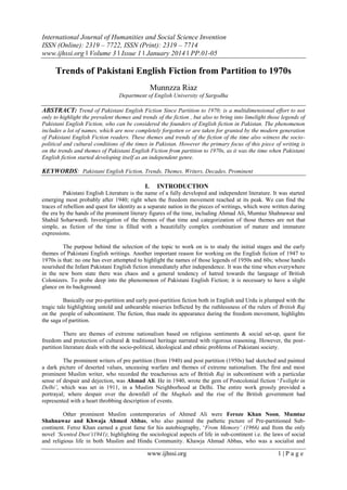 International Journal of Humanities and Social Science Invention
ISSN (Online): 2319 – 7722, ISSN (Print): 2319 – 7714
www.ijhssi.org ǁ Volume 3 ǁ Issue 1 ǁ January 2014 ǁ PP.01-05

Trends of Pakistani English Fiction from Partition to 1970s
Munnzza Riaz
Department of English University of Sargodha

ABSTRACT: Trend of Pakistani English Fiction Since Partition to 1970; is a multidimensional effort to not
only to highlight the prevalent themes and trends of the fiction , but also to bring into limelight those legends of
Pakistani English Fiction, who can be considered the founders of English fiction in Pakistan. The phenomenon
includes a lot of names, which are now completely forgotten or are taken for granted by the modern generation
of Pakistani English Fiction readers. These themes and trends of the fiction of the time also witness the sociopolitical and cultural conditions of the times in Pakistan. However the primary focus of this piece of writing is
on the trends and themes of Pakistani English Fiction from partition to 1970s, as it was the time when Pakistani
English fiction started developing itself as an independent genre.

KEYWORDS: Pakistani English Fiction, Trends, Themes, Writers, Decades, Prominent
I.

INTRODUCTION

Pakistani English Literature is the name of a fully developed and independent literature. It was started
emerging most probably after 1940; right when the freedom movement reached at its peak. We can find the
traces of rebellion and quest for identity as a separate nation in the pieces of writings, which were written during
the era by the hands of the prominent literary figures of the time, including Ahmad Ali, Mumtaz Shahnawaz and
Shahid Soharwardi. Investigation of the themes of that time and categorization of those themes are not that
simple, as fiction of the time is filled with a beautifully complex combination of mature and immature
expressions.
The purpose behind the selection of the topic to work on is to study the initial stages and the early
themes of Pakistani English writings. Another important reason for working on the English fiction of 1947 to
1970s is that: no one has ever attempted to highlight the names of those legends of 1950s and 60s; whose hands
nourished the Infant Pakistani English fiction immediately after independence. It was the time when everywhere
in the new born state there was chaos and a general tendency of hatred towards the language of British
Colonizers. To probe deep into the phenomenon of Pakistani English Fiction; it is necessary to have a slight
glance on its background.
Basically our pre-partition and early post-partition fiction both in English and Urdu is plumped with the
tragic tale highlighting untold and unbearable miseries Inflicted by the ruthlessness of the rulers of British Raj
on the people of subcontinent. The fiction, thus made its appearance during the freedom movement, highlights
the saga of partition.
There are themes of extreme nationalism based on religious sentiments & social set-up, quest for
freedom and protection of cultural & traditional heritage narrated with rigorous reasoning. However, the postpartition literature deals with the socio-political, ideological and ethnic problems of Pakistani society.
The prominent writers of pre partition (from 1940) and post partition (1950s) had sketched and painted
a dark picture of deserted values, unceasing warfare and themes of extreme nationalism. The first and most
prominent Muslim writer, who recorded the treacherous acts of British Raj in subcontinent with a particular
sense of despair and dejection, was Ahmad Ali. He in 1940, wrote the gem of Postcolonial fiction „Twilight in
Delhi‟, which was set in 1911, in a Muslim Neighborhood at Delhi. The entire work grossly provided a
portrayal; where despair over the downfall of the Mughals and the rise of the British government had
represented with a heart throbbing description of events.
Other prominent Muslim contemporaries of Ahmed Ali were Feroze Khan Noon, Mumtaz
Shahnawaz and Khwaja Ahmed Abbas, who also painted the pathetic picture of Pre-partitioned Subcontinent. Feroz Khan earned a great fame for his autobiography, „From Memory‟ (1966) and from the only
novel „Scented Dust‟(1941); highlighting the sociological aspects of life in sub-continent i.e. the laws of social
and religious life in both Muslim and Hindu Community. Khawja Ahmad Abbas, who was a socialist and

www.ijhssi.org

1|Page

 