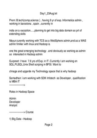 Day1_23Aug.txt
Prem: B.tech(comp.science ) , having 9 yr of exp. Informatica admin ,
working in barcelona , spain ..currently in
india on a vaccation......planning to get into big data domain as prt of
extending skills
Mayur:curently working with TCS as a WebSphere admin,and as a WAS
admin fimilier with linux and Hadoop is
one the great emerging technology .and obviously as working as admin
so interested in Hadoop admin
Gurpreet: I have 7.6 yrs of Exp. in IT .Currently I amworking on
SQL,PLSQL,Unix Shell scriping in BFSI. Want to
chnage and upgarde my Technology space that is why hadoop
Samadhan: i amworking with SDK Infotech as Developer , qualification
is MBA IT
------------------>
Roles in Hadoop Space
Admin
Developer
Analyst
------------------> Course
1) Big Data - Hadoop
Page 2
 