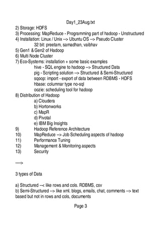 Day1_23Aug.txt
2) Storage: HDFS
3) Processing: MapReduce - Programming part of hadoop - Unstructured
4) Installation: Linux / Unix --> Ubuntu OS --> Pseudo Cluster
32 bit: preetam, samadhan, vaibhav
5) Gen1 &Gen2 of Hadoop
6) Multi Node Cluster
7) Eco-Systems: installation + some basic examples
hive - SQL engine to hadoop --> Structured Data
pig - Scripting solution --> Structured &Semi-Structured
sqoop: import - export of data between RDBMS - HDFS
hbase: columnar type no-sql
oozie: scheduling tool for hadoop
8) Distribution of Hadoop
a) Cloudera
b) Hortonworks
c) MapR
d) Pivotal
e) IBMBig Insights
9) Hadoop Reference Architecture
10) MapReduce --> Job Scheduling aspects of hadoop
11) Performance Tuning
12) Management &Monitoring aspects
13) Security
---->
3 types of Data
a) Structured --< like rows and cols. RDBMS, csv
b) Semi-Structured --> like xml. blogs, emails, chat, comments --> text
based but not in rows and cols, documents
Page 3
 