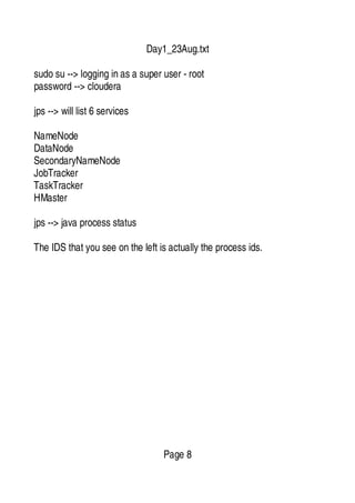 Day1_23Aug.txt
sudo su --> logging in as a super user - root
password --> cloudera
jps --> will list 6 services
NameNode
DataNode
SecondaryNameNode
JobTracker
TaskTracker
HMaster
jps --> java process status
The IDS that you see on the left is actually the process ids.
Page 8
 