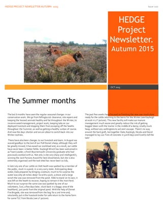 HEDGE PROJECT NEWSLETTER.AUTUMN 2015 Issue 100
HEDGE
Project
Newsletter.
Autumn 2015
OCT 2015
The last 6 months have seenthe regular seasonal changes inour
conservation work. We go from felling/scrub clearance, site repairs and
keeping the housed animals healthy and fat throughout the Winter, to
invasive weedmanagement, project work, keeping tabs on our
deployed livestock and stopping them from escaping off the heaths
throughout the Summer, as well as getting a healthy suntan of course.
And now the days shorten and we are about to switchback into our
Winter routines.
There have alsobeen changes to our livestock and team. InAugust we
wavedgoodbye to the last of our Poll Dorset sheep; although they will
be greatly missed, it has eased our workload and, as a result, our cattle
have never been inbetter fettle. KayleighWinch has been welcomedin
as Team Leader; a fresh Bournemouth University graduate who had
previously worked withus. Not only is she very sharp and intelligent(!),
winning the Jack Parsons Awardfor best dissertation, but she is also
extremely organised and the tool shed has never been so tidy.
In late July one of our cattle on Holt heath was spotted by a member of
the public, stuck in a pond, in a very sorry state. Anticipating deep
water, Dale prepared by bringing a wetsuit, much to his surprise the
water was only 18 inches deep! Sowitha push, a shove and a large
winch the cow was removed from the pond. Able tostand on its own, it
was left on the heath to recover, hoping to remainin the mainherd.
Much to our surprise the same cow was spotted by one of our
volunteers, Susi, a few days later, stuck back in a boggy area of the
heathland, just yards from the original pond. Withthe help of Dorset
Fire Brigade, she was removedfrom the bog for a 2nd time and,
reluctantly put inthe livestock trailer for safe return to the home farm
for some TLC from Nicola (see 1st picture).
The past few weeks have focused on finishing the new cow muck store
ready for the cattle returning to the barns for the Winter (see Kayleigh
at work in2nd picture). This new facility will make our manure
management much easier and greatly reduce the risk of getting
bogged down with the tractor in the middle of a damp, smelly muck
heap, without any wellingtons to aid one’s escape. There’s no way
around the hard graft, but together Dale, Kayleigh, Nicola and David
managed to lay 120 Tons of concrete in just 8 days and livedto tell the
tale!
The Summer months
 