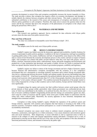 Corruption In The Regime's Apparatus And State Institutions In Libya During Gaddafi's Rule
www.irjes.com 2 | Page
economic development in current Libya and corruption considerably increases the income inequality in Libya.
The study provides evidence that corruption has negative effects on economic development, and attempts to
reliably identify the relations between corruption and other relevant factors. This study is expected to make a
substantial contribution to the research of the causes and consequences of corruption, and therefore to add to
effective policy guidelines to curb corruption. Therefore, this study aims to answer the question what were the
causes and the key elements that led to the emergence of the phenomenon of corruption in the Libyan state
during the period from 1969 to 2011?
II. MATERIALS AND METHODS
Type of Research
This research uses qualitative approach. Survey conducted for data collection with Libyan public
servants where the data came from public sectorin Libya.
Place and Time of Research
The study was conducted in Libyanpublic sector from February toApril 2013.
The study samples
The samples came for the study were Libyan public servants.
III. RESULT AND DISCUSSIONS
Gaddafi’s regime was failed to provide the democratic approach and availability of public freedoms for
citizens to participate in public policies guidance, in addition to the lack of transparency and legal accountability
in guiding public policy of the country, Indifference and lack of responsibility sense based on the affairs of the
state at various levels thwarted the economic development process in the country and lack in respect of human
rights. And corruption was related with public servants behavior when they were deal with citizens, such as:
bribery, extortion, functional position abuse, embezzlement, money and goods smuggling and Performance and
productivity of state institutions had decreased, and quality of public services for citizen in declined and the
bribe was spread; therefore lacked the trust of citizens in government programs, credibility and legitimacy .
Gaddafi’s regime was failure to attract of the foreign investment and led to flight of domestic capital,
because financial and administrative corruption incompatible with the existence of a free competitive
environment that was a prerequisite to encourage domestic investment and to attract foreign investment alike.
Also led to a widening gap between the power wealthy and ordinary people, the poverty had doubled rates than
total number of Libya's oil. It had been recognized by the political authority that more than one million Libyan
citizens lived in poverty which represented more than 16 % of the Libyan people, therefore Libya deserved to be
described as "a rich country with poor people". The condition increased the proportion of the people wanted to
leave Libya requested for a living in other countries such as Gulf countries, Europe and the United States were
raise significantly.
Corruption drags the regime and society into fatal conflicts between certain social groups when the
private interests of those groups collide ,particularly when Libyan government was confiscated private land,
some of which was redistributed to the landless or to political favorites, this led to a rise in social tension and
lack of investor confidence.Gaddafi’s longstanding divide-and-rule strategy set communities against one other,
each vying for a share of resources and the regime. Some towns grew wealthy thanks to connections with the
ruling elite; others suffered badly. Meanwhile, the security apparatus at once fomented, manipulated and
managed intra-communal conflicts .
Corruption in Libya during Gaddafi’s regime offended the reputation of the political system and
foreign relations, especially with countries and companies that had interest in investing in the fields of the
national economic. Corruption weakens political participation as a result of distrustful public institutions and
accountability mechanisms.
Financial corruption was causes moral values to unfasten (moral corruption), and led citizens to
frustration, carelessness, and negativity in a tribal community, it was causes fanaticism and extremism against
state and social institutions. More dangerously, it causes individual as well as organized crime to thrive in
reaction to the collapse of values and unequal opportunities among individuals. Corruption led to a lack of
professional in carrying out the duties and the loss of the value of work, and acceptance of the idea alienated in
functional performance criteria, and retreated of interest by the public right .
 