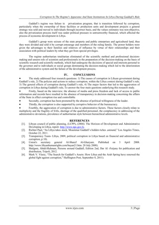 Corruption In The Regime's Apparatus And State Institutions In Libya During Gaddafi's Rule
www.irjes.com 3 | Page
Gaddafi’s regime was failure in privatization program, that is transition followed by corruption,
particularly when the ownership of those facilities or production units and development projects a general
strategy was sold and moved to individuals through incorrect basis, and the values estimates was non-objective,
also the privatization process itself was under political pressure in untrustworthy financial, which affected the
process of economic development in Libya.
Gaddafi’s group were seizure of the state property and public enterprises and agricultural land, thus
they were divided and sold it by corrupt entourage and members of the ruling family. The power holders were
given the advantages to their families and relatives of influence by virtue of their relationships and their
association with political leaders by what they got from special privileges.
The regime authoritarian totalitarian eliminated of the scientific method and professional decision-
making and unseen role of scientists and professionals in the preparation of the decision-making on the basis of
scientific research and scientific methods, which had undergone the decisions of special and interests personal to
the governor and to individuals or social groups dominating the decision-making which led to the deterioration
of the administrative system and the failure of the development process.
IV. CONCLUSIONS
 The study addressed four research questions: 1) The causes of corruption in Libyan government during
Gaddafi’s rule, 2) The policies and actions to reduce corruption, within the Libya context during Gaddafi’s rule,
3) The general effects of corruption during Gaddafi’s rule, 4) The major factors that led to the aggravation of
corruption in Libya during Gaddafi's rule, To answer the four main questions underlying this research study.
 Firstly, based on the interview; the absence of media and press freedom and lack of access to public
information and records have resulted in the absence of transparency in decision-making concerning the affairs
of the State in effect corruption rise and controllable.
 Secondly, corruption has been promoted by the absence of political willingness of the leader.
 Thirdly, the corruption is also supported by corruptive behavior of the bureaucracy.
 Fourthly, the aggravation of corruption is due to administrative factors. These factors closely relate to
multiplicity and the fragility of SAIs, shortage of the qualified personnel, the complacency in addressing of the
administrative deviations, prevalence of authoritarian style between hierarchical administrative levels.
REFERENCES
[1]. Libyan council of public planning, (LCPP), (2004). The Horizon of Development and Administrative
Developing in Libya, report. http://www.npc.gov.ly.
[2]. Richter Paul, “As Libya takes stock, Moammar Gaddafi’s hidden riches .astound,” Los Angeles Times,
October 22, 2011.
[3]. Transparency Team- Libya, 2009, political corruption in Libya based on financial and administrative
corruption, p 10).
[4]. Union's secretary general Al-Sharef Al-Gharyani. Published on 3 April 2008.
http://www.libyanhumanrights.com/bayan21.htm. 28 July 2008).
[5]. Shalgam, Abdel-Rahman, Persons around Gaddafi, Edition 2nd, Dar Al -Ferjany for publication and
distribution, Tripoli, 2012.
[6]. Mark V. Vlasic, “The Search for Gaddafi’s Assets: How Libya and the Arab Spring have renewed the
global fight against corruption,” Huffington Post, September 8, 2011).
 