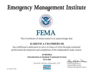 Emergency Management Institute
This Certificate of Achievement is to acknowledge that
has reaffirmed a dedication to serve in times of crisis through continued
professional development and completion of the independent study course:
Superintendent (Acting)
Emergency Management Institute
Vilma Schifano Milmoe
KAREEM A CHAMBERS SR
IS-00100.b
Introduction to Incident Command System
ICS-100
Issued this 16th Day of September, 2011
0.3 IACET CEU
 