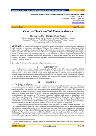 American Research Journal of Humanities & Social Science (ARJHSS)R) 2020
ARJHSS Journal www.arjhss.com Page | 1
American Research Journal of Humanities & Social Science (ARJHSS)
E-ISSN: 2378-702X
Volume-03, Issue-12, pp 01-05
December-2020
www.arjhss.com
Research Paper Open Access
Culture – The Core of Soft Power in Vietnam
Thi Van Ha Do1
, Thi Kim Oanh Hoang2
1
(Faculty of Political Theory, Ha Noi University of Mining and Geology, Vietnam)
2
(Institute of Philosophy, Ho Chi Minh National Academy of Politics, Vietnam)
*Corresponding author: Thi Van Ha Do
ABSTRACT:- In international relations, the power of a nation is combination of two components: hard power
(such as military or economics) and soft power. There are three components of a nation’s soft power, in which,
culture is the one emphasized because of its great influence on creating national image and attraction. Besides,
culture is also the factor that maintains that influence in a long term. In the process of building and developing
country in Vietnam nowadays, building soft power is very important to enhance the position, make attractive
power and create an favorable international environment to develop our country. To build and promote
Vietnam’s soft power, Vietnamese culture is one of the most important components, and an ambassador to bring
Vietnam’s image to the world.
Keywords - Soft power, culture, cultural soft power, national power.
I. INTRODUCTION
Soft power is a newborn concept, presented in the early 90s of theo 20th
century. Joseph Nye, the birth
father of this, has identified three major factors contributing to the soft power of a nation: culture, values and
nation policies. Among these, culture is significantly highlighted for its efficiency and enduring impact. In
Vietnam, despite being introduced and studied only recently, the soft power of culture has undeniably been used
by our ancestors as one of the essentials in forming and protecting the country in relationships with other
strongly ambitious neighboring countries throughout history.
II. HEADING S
1. The ideology of soft power
The definition of soft power has just been introduced recently, but the perception of a non-military and
non-economic power and the use of it for the effectual and evolving goal has been acknowledged and attended
to by many nations. For instance, it has been emphasized in the hegemony theory of Gramsci that hegemony on
a universal level does not necessarily equals domination of material or army force; or British scholar Edward
Hallett Carr from the 30-40 decade of the 10th
century has stressed that the role of perception power is as crucial
as that of military and economy. In 1973, the term “soft power” had been made known by Klaus Knorr in his
book “Power and Wealth: The Political Economy of International Power”, though the whole official concept
had not been introduced yet. It was not until 1990 that Professor Joseph Nye, the former Dean of the John F.
Kennedy School of Government at Harvard University, continued to research and develop systematically the
aforementioned ideas into the “soft power” doctrine, of which he was regarded as the pioneer.
Joseph Nye first published the definition for the term “soft power” in 1990 in his book “Bound to Lead:
The Changing Nature of American Power”, in which he affirmed that soft power was the ability of using appeal
and attraction, instead of coercion, to get the outcomes you want. This attraction can come from culture,
political values or foreign policies.1
The ideology was later developed into a thesis in 2004 included in the book
“Soft power: The means to success in world politics”. In his work, Nye made clear of the term “soft power” or
“soft strength”: “Power is the ability to influence the behavior of others to get the outcomes one wants. But there
are several ways to affect the behavior of others. You can coerce them with threats; you can induce them with
1
J S.Nye: Bound to Lead: the Changing Nature of American Power, Basic Books, New York, Reprint edition,
1991, p.154
 