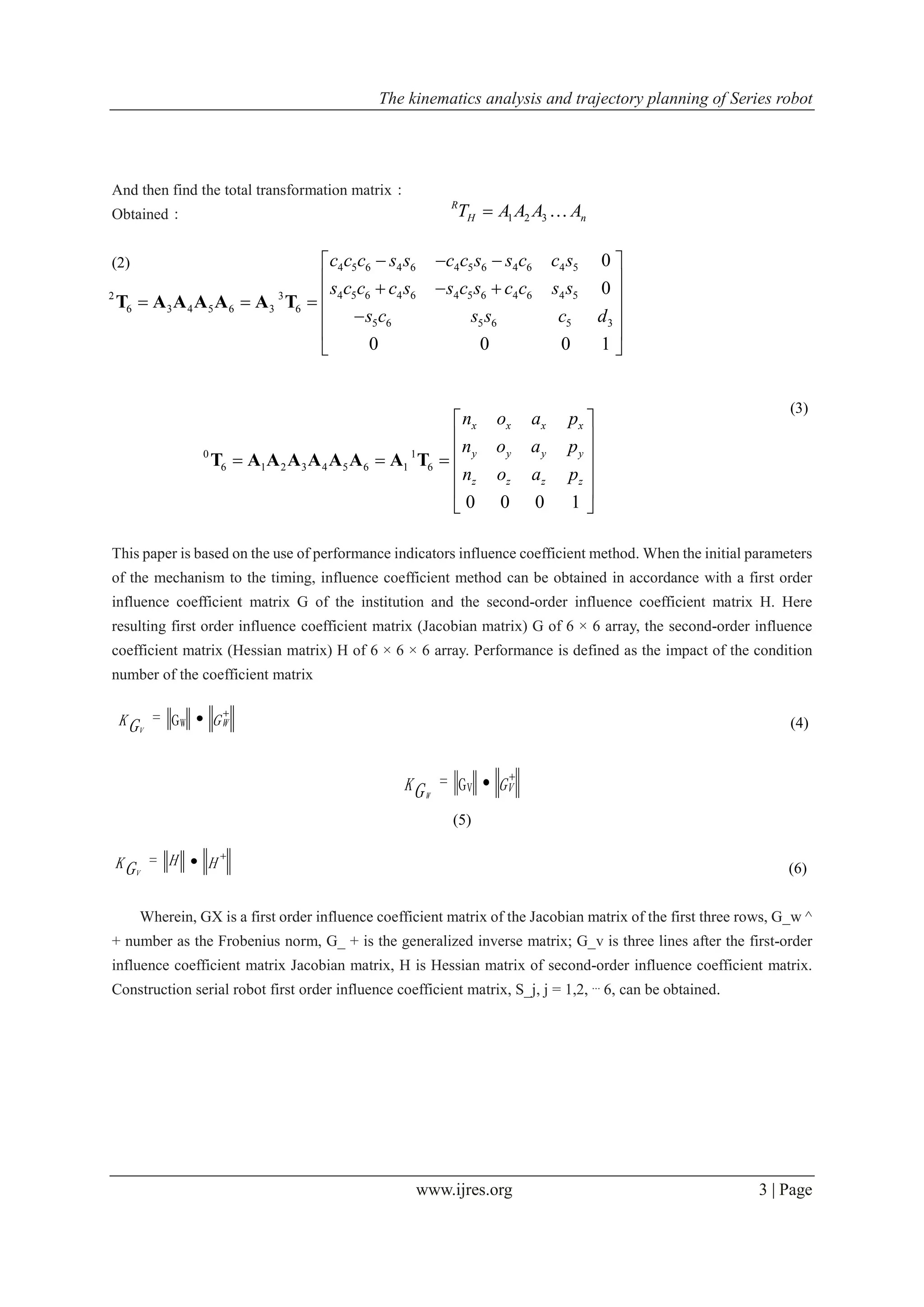 The kinematics analysis and trajectory planning of Series robot
www.ijres.org 3 | Page
And then find the total transformation matrix：
Obtained：
(2)
(3)
This paper is based on the use of performance indicators influence coefficient method. When the initial parameters
of the mechanism to the timing, influence coefficient method can be obtained in accordance with a first order
influence coefficient matrix G of the institution and the second-order influence coefficient matrix H. Here
resulting first order influence coefficient matrix (Jacobian matrix) G of 6 × 6 array, the second-order influence
coefficient matrix (Hessian matrix) H of 6 × 6 × 6 array. Performance is defined as the impact of the condition
number of the coefficient matrix
(4)
GK VGW

G= V
(5)
(6)
Wherein, GX is a first order influence coefficient matrix of the Jacobian matrix of the first three rows, G_w ^
+ number as the Frobenius norm, G_ + is the generalized inverse matrix; G_v is three lines after the first-order
influence coefficient matrix Jacobian matrix, H is Hessian matrix of second-order influence coefficient matrix.
Construction serial robot first order influence coefficient matrix, S_j, j = 1,2, ⋯ 6, can be obtained.
1 2 3
R
H nT A A A A 
4 5 6 4 6 4 5 6 4 6 4 5
4 5 6 4 6 4 5 6 4 6 4 52 3
6 3 4 5 6 3 6
5 6 5 6 5 3
0
0
0 0 0 1
c c c s s c c s s c c s
s c c c s s c s c c s s
s c s s c d
   
      
 
 
 
T A A A A A T
0 1
6 1 2 3 4 5 6 1 6
0 0 0 1
x x x x
y y y y
z z z z
n o a p
n o a p
n o a p
 
 
   
 
 
 
T A A A A A A A T
GK WGV

G= W
HHKGV

=
 
