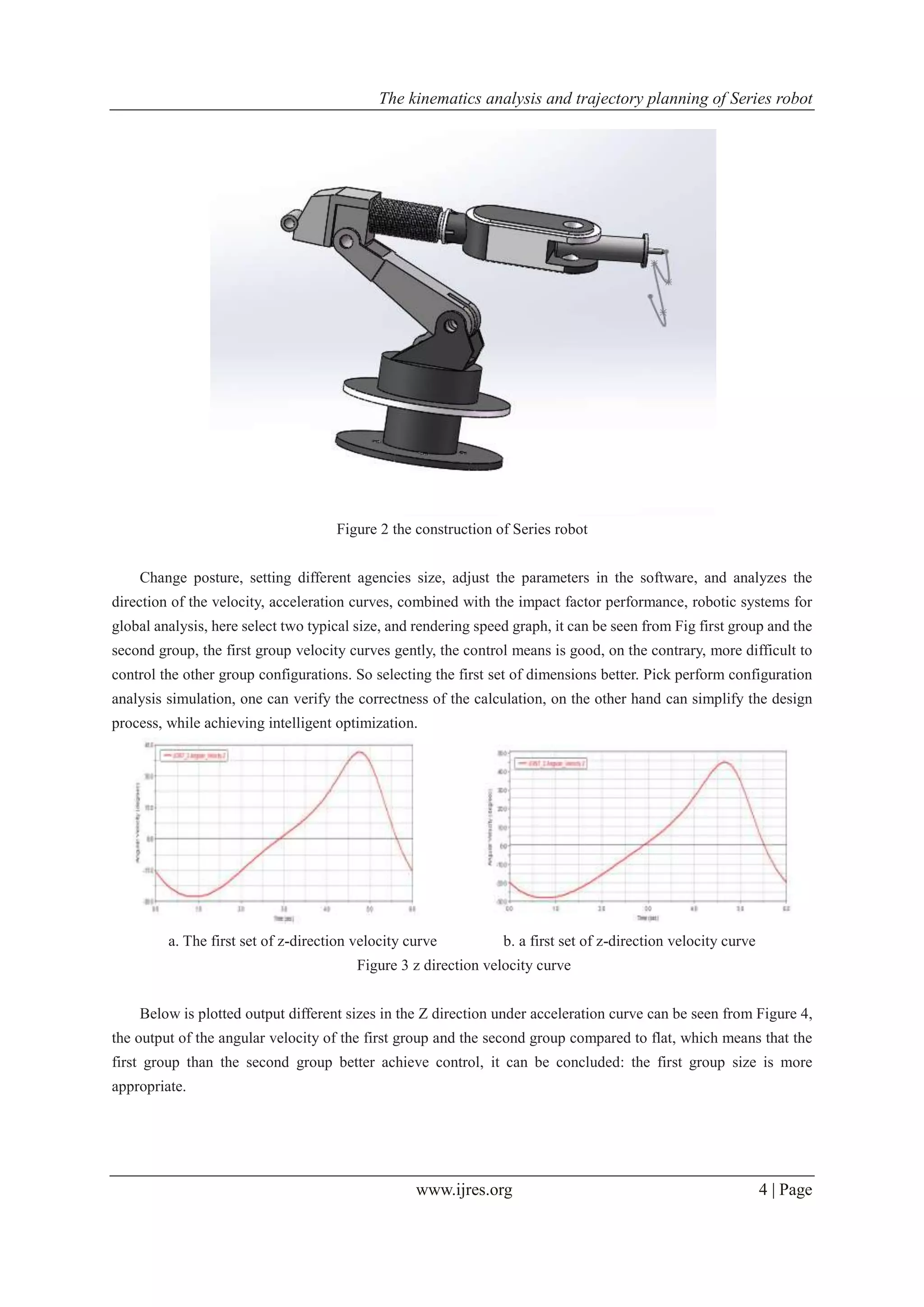 The kinematics analysis and trajectory planning of Series robot
www.ijres.org 4 | Page
Figure 2 the construction of Series robot
Change posture, setting different agencies size, adjust the parameters in the software, and analyzes the
direction of the velocity, acceleration curves, combined with the impact factor performance, robotic systems for
global analysis, here select two typical size, and rendering speed graph, it can be seen from Fig first group and the
second group, the first group velocity curves gently, the control means is good, on the contrary, more difficult to
control the other group configurations. So selecting the first set of dimensions better. Pick perform configuration
analysis simulation, one can verify the correctness of the calculation, on the other hand can simplify the design
process, while achieving intelligent optimization.
a. The first set of z-direction velocity curve b. a first set of z-direction velocity curve
Figure 3 z direction velocity curve
Below is plotted output different sizes in the Z direction under acceleration curve can be seen from Figure 4,
the output of the angular velocity of the first group and the second group compared to flat, which means that the
first group than the second group better achieve control, it can be concluded: the first group size is more
appropriate.
 