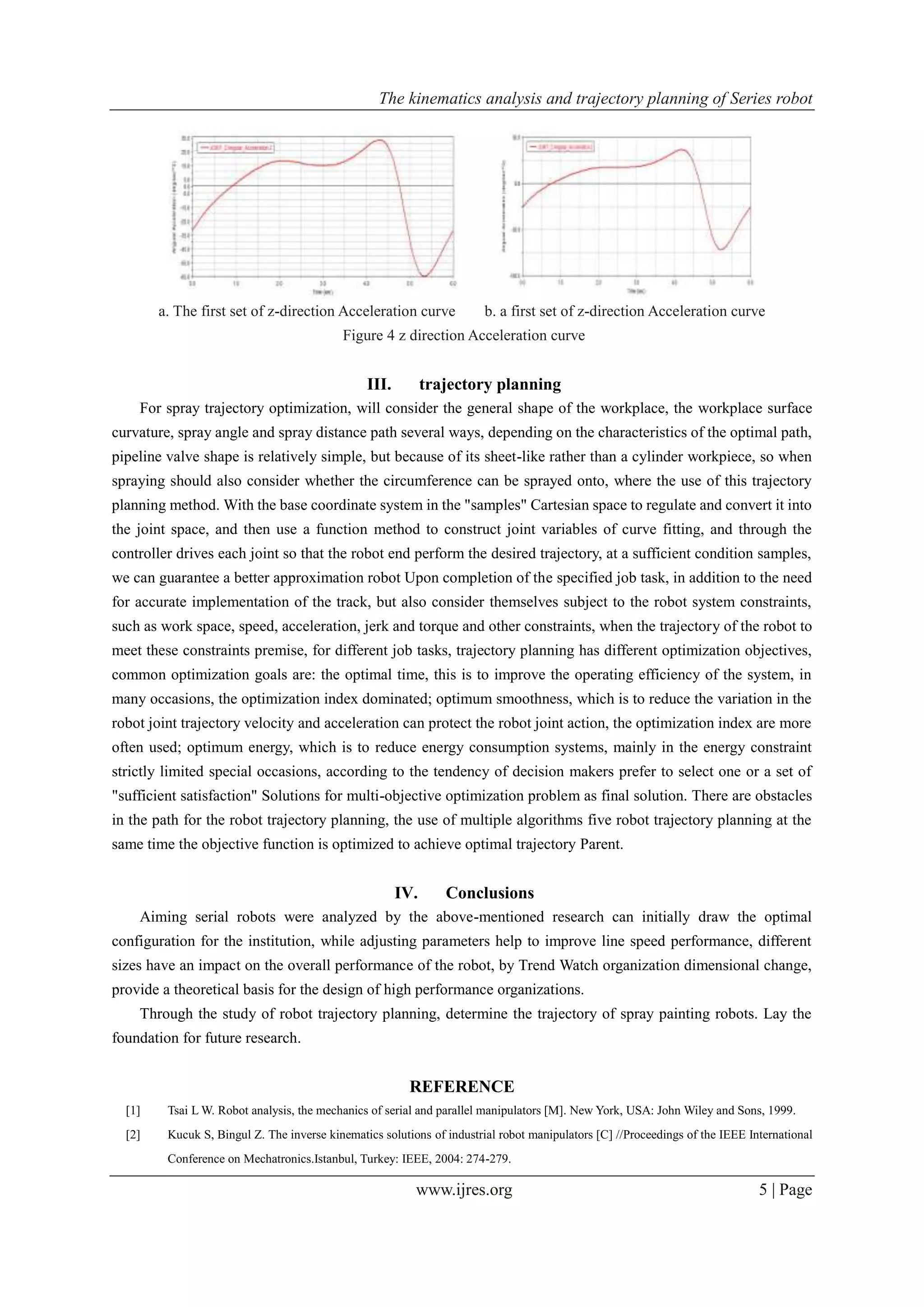 The kinematics analysis and trajectory planning of Series robot
www.ijres.org 5 | Page
a. The first set of z-direction Acceleration curve b. a first set of z-direction Acceleration curve
Figure 4 z direction Acceleration curve
III. trajectory planning
For spray trajectory optimization, will consider the general shape of the workplace, the workplace surface
curvature, spray angle and spray distance path several ways, depending on the characteristics of the optimal path,
pipeline valve shape is relatively simple, but because of its sheet-like rather than a cylinder workpiece, so when
spraying should also consider whether the circumference can be sprayed onto, where the use of this trajectory
planning method. With the base coordinate system in the "samples" Cartesian space to regulate and convert it into
the joint space, and then use a function method to construct joint variables of curve fitting, and through the
controller drives each joint so that the robot end perform the desired trajectory, at a sufficient condition samples,
we can guarantee a better approximation robot Upon completion of the specified job task, in addition to the need
for accurate implementation of the track, but also consider themselves subject to the robot system constraints,
such as work space, speed, acceleration, jerk and torque and other constraints, when the trajectory of the robot to
meet these constraints premise, for different job tasks, trajectory planning has different optimization objectives,
common optimization goals are: the optimal time, this is to improve the operating efficiency of the system, in
many occasions, the optimization index dominated; optimum smoothness, which is to reduce the variation in the
robot joint trajectory velocity and acceleration can protect the robot joint action, the optimization index are more
often used; optimum energy, which is to reduce energy consumption systems, mainly in the energy constraint
strictly limited special occasions, according to the tendency of decision makers prefer to select one or a set of
"sufficient satisfaction" Solutions for multi-objective optimization problem as final solution. There are obstacles
in the path for the robot trajectory planning, the use of multiple algorithms five robot trajectory planning at the
same time the objective function is optimized to achieve optimal trajectory Parent.
IV. Conclusions
Aiming serial robots were analyzed by the above-mentioned research can initially draw the optimal
configuration for the institution, while adjusting parameters help to improve line speed performance, different
sizes have an impact on the overall performance of the robot, by Trend Watch organization dimensional change,
provide a theoretical basis for the design of high performance organizations.
Through the study of robot trajectory planning, determine the trajectory of spray painting robots. Lay the
foundation for future research.
REFERENCE
[1] Tsai L W. Robot analysis, the mechanics of serial and parallel manipulators [M]. New York, USA: John Wiley and Sons, 1999.
[2] Kucuk S, Bingul Z. The inverse kinematics solutions of industrial robot manipulators [C] //Proceedings of the IEEE International
Conference on Mechatronics.Istanbul, Turkey: IEEE, 2004: 274-279.
 