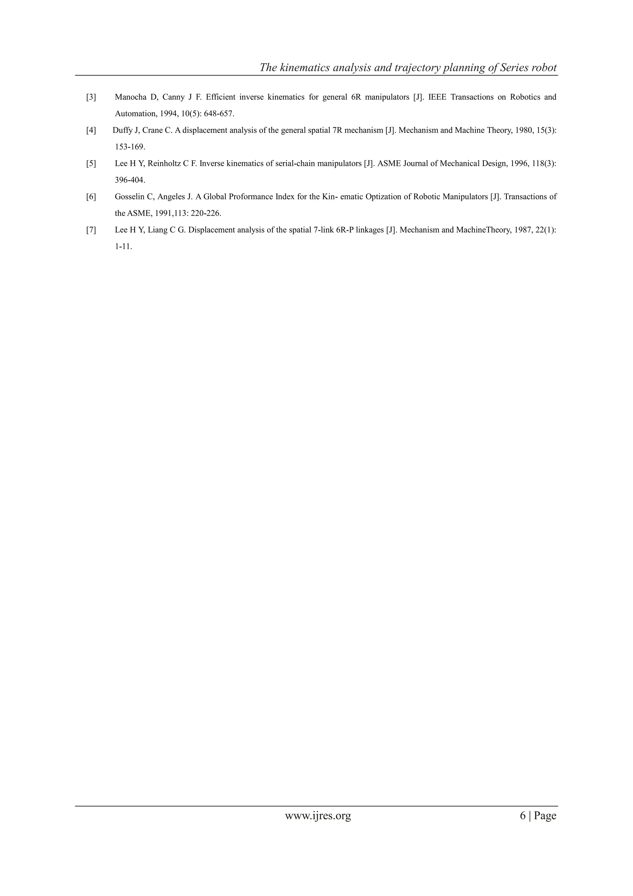 The kinematics analysis and trajectory planning of Series robot
www.ijres.org 6 | Page
[3] Manocha D, Canny J F. Efficient inverse kinematics for general 6R manipulators [J]. IEEE Transactions on Robotics and
Automation, 1994, 10(5): 648-657.
[4] Duffy J, Crane C. A displacement analysis of the general spatial 7R mechanism [J]. Mechanism and Machine Theory, 1980, 15(3):
153-169.
[5] Lee H Y, Reinholtz C F. Inverse kinematics of serial-chain manipulators [J]. ASME Journal of Mechanical Design, 1996, 118(3):
396-404.
[6] Gosselin C, Angeles J. A Global Proformance Index for the Kin- ematic Optization of Robotic Manipulators [J]. Transactions of
the ASME, 1991,113: 220-226.
[7] Lee H Y, Liang C G. Displacement analysis of the spatial 7-link 6R-P linkages [J]. Mechanism and MachineTheory, 1987, 22(1):
1-11.
 