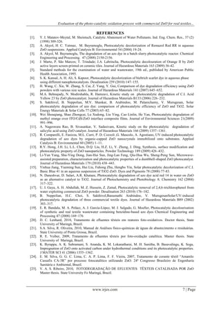 Evaluation of the photo-catalytic oxidation process with commercial ZnO for real textiles...
www.irjes.com 7 | Page
REFERENCES
[1]. Y. I. Matatov-Meytal, M. Sheintuch, Catalytic Abatement of Water Pollutants. Ind. Eng. Chem. Res., 37 (2)
(1998) 309-326.
[2]. A. Akyol, H. C. Yatmaz, M. Bayramoglu, Photocatalytic decolorization of Remazol Red RR in aqueous
ZnO suspensions. Applied Catalysis B: Environmental 54 (2004) 19-24.
[3]. A. Akyol, M. Bayramoglu, The degradation of an azo dye in a batch slurry photocatalytic reactor. Chemical
Engineering and Processing. 47 (2008) 2150-2156.
[4]. J. Marto, P. São Marcos; T. Trindade; J.A. Labrincha, Photocatalytic decolouration of Orange II by ZnO
active layers screen-printed on ceramic tiles. Journal of Hazardous Materials 163 (2009) 36-42.
[5]. Standard methods for the examination of water and wastewater, 19th ed., published by American Public
Health Association, 1995.
[6]. S. K. Kansal, A. H. Ali, S. Kapoor, Photocatalytic decolorization of biebrich scarlet dye in aqueous phase
using different nanophotocatalysts. Desalination 259 (2010) 147–155.
[7]. H. Wang, C. Xie, W. Zhang, S. Cai, Z. Yang, Y. Gui, Comparison of dye degradation efficiency using ZnO
powders with various size scales. Journal of Hazardous Materials 141 (2007) 645–652.
[8]. M.A. Behnajady, N. Modirshahla, R. Hamzavi, Kinetic study on photocatalytic degradation of C.I. Acid
Yellow 23 by ZnO photocatalyst. Journal of Hazardous Materials B133 (2006) 226–232.
[9]. S. Sakthivel, B. Neppolian, M.V. Shankar, B. Arabindoo, M. Palanichamy, V. Murugesan, Solar
photocatalytic degradation of azo dye: comparison of photocatalytic efficiency of ZnO and TiO2. Solar
Energy Materials & Solar Cells 77 (2003) 65–82.
[10]. Wei Shouqiang, Shao Zhongcai, Lu Xudong, Liu Ying, Cao Linlin, He Yan, Photocatalytic degradation of
methyl orange over ITO/CdS/ZnO interface composite films. Journal of Environmental Sciences 21(2009)
991–996.
[11]. A. Nageswara Rao, B. Sivasankar, V. Sadasivam, Kinetic study on the photocatalytic degradation of
salicylic acid using ZnO catalyst. Journal of Hazardous Materials 166 (2009) 1357–1361.
[12]. R. Comparelli, E. Fanizza, M.L. Curri, P. D. Cozzoli ,G. Mascolo, A. Agostiano, UV-induced photocatalytic
degradation of azo dyes by organic-capped ZnO nanocrystals immobilized onto substrates. Applied
Catalysis B: Environmental 60 (2005) 1–11.
[13]. R.Y. Hong, J.H. Li, L.L. Chen, D.Q. Liu, H.Z. Li, Y. Zheng, J. Ding, Synthesis, surface modification and
photocatalytic property of ZnO nanoparticles. Powder Technology 189 (2009) 426–432.
[14]. Li-Yun Yang, Shu-Ying Dong, Jian-Hui Sun, Jing-Lan Feng, Qiu-Hua Wu, Sheng-Peng Sun, Microwave-
assisted preparation, characterization and photocatalytic properties of a dumbbell-shaped ZnO photocatalyst.
Journal of Hazardous Materials 179 (2010) 438–443.
[15]. Yinhua Jiang, Yueming Sun, Hui Liu, Fuhong Zhu, Hengbo Yin, Solar photocatalytic decolorization of C.I.
Basic Blue 41 in an aqueous suspension of TiO2-ZnO. Dyes and Pigments 78 (2008) 77-83.
[16]. N. Daneshvar, D. Salari, A.R. Khataee, Photocatalytic degradation of azo dye acid red 14 in water on ZnO
as an alternative catalyst to TiO2. Journal of Photochemistry and Photobiology A: Chemistry 162 (2004)
317–322.
[17]. U. I. Gaya, A. H. Abdullah, M. Z. Hussein, Z. Zainal, Photocatalytic removal of 2,4,6-trichlorophenol from
water exploiting commercial ZnO powder. Desalination 263 (2010) 176–182.
[18]. B. Neppolian, H.C. Choi, S. Sakthivel,Banumathi Arabindoo, V. MurugesanSolar/UV-induced
photocatalytic degradation of three commercial textile dyes. Journal of Hazardous Materials B89 (2002)
303–317.
[19]. E. R. Bandala, M. A. Peláez, A. J. García-López, M. J. Salgado, G. Moeller, Photocatalytic decolourisation
of synthetic and real textile wastewater containing benzidine-based azo dyes Chemical Engineering and
Processing 47 (2008) 169–176
[20]. D. C. Lenhard, 2010, Tratamento de efluentes têxteis em reatores foto-oxidativos. Doctor thesis, State
University of Maringá, Brazil.
[21]. S.A. Silva, R. Oliveira, 2010, Manual de Análises físico-químicas de águas de abastecimento e residuárias.
State University of Ponta Grossa, Brazil.
[22]. R. E. Veiber, 2009, Tratamento de efluentes têxteis por foto-oxidação catalítica. Master thesis. State
University of Maringá, Brazil.
[23]. K. Byrappa, A. K. Subramani, S. Ananda, K. M. Lokanatharai, M. H. Sunitha, B. Basavalingu, K. Soga,
Impregnation of ZnO onto activated carbon under hydrothermal conditions and its photocatalytic properties.
J MATER SCI 41 (2006) 1355–1362.
[24]. E. M. Silva, G. G. C. Lima, C. A. P. Lima, F. F. Vieira, 2007, Tratamento de corante têxtil “Amarelo
Cassafix CA-3R” por processo fotocatalítico utilizando ZnO. 24º Congresso Brasileiro de Engenharia
Sanitária e Ambiental, Brazil.
[25]. V. A. S. Ribeiro, 2010, FOTODEGRADAÇÃO DE EFLUENTES TÊXTEIS CATALISADA POR ZnO
Master thesis. State University Fo Maringá, Brazil.
 