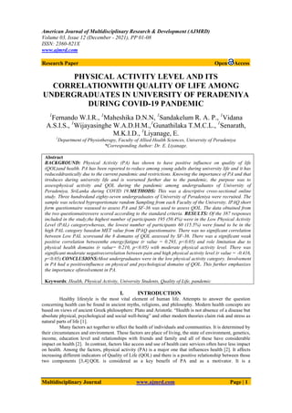 American Journal of Multidisciplinary Research & Development (AJMRD)
Volume 03, Issue 12 (December - 2021), PP 01-08
ISSN: 2360-821X
www.ajmrd.com
Multidisciplinary Journal www.ajmrd.com Page | 1
Research Paper Open Access
PHYSICAL ACTIVITY LEVEL AND ITS
CORRELATIONWITH QUALITY OF LIFE AMONG
UNDERGRADUATES IN UNIVERSITY OF PERADENIYA
DURING COVID-19 PANDEMIC
1
Fernando W.I.R., 1
Maheshika D.N.N, 1
Sandakelum R. A. P., 1
Vidana
A.S.I.S., 1
Wijayasinghe W.A.D.H.M.,1
Gunathilaka T.M.C.L., 1
Senarath,
M.K.I.D., 1
Liyanage, E.
1
Department of Physiotherapy, Faculty of Allied Health Sciences, University of Peradeniya
*Corresponding Author: Dr. E. Liyanage.
Abstract
BACKGROUND: Physical Activity (PA) has shown to have positive influence on quality of life
(QOL)and health. PA has been reported to reduce among young adults during university life and it has
reduceddrastically due to the current pandemic and restrictions. Knowing the importance of PA and that
itreduces during university life and is worsened further due to the pandemic, the purpose was to
assessphysical activity and QOL during the pandemic among undergraduates of University of
Peradeniya, SriLanka during COVID 19.METHODS: This was a descriptive cross-sectional online
study. Three hundredand eighty-seven undergraduates of University of Peradeniya were recruited. The
sample was selected byproportionate random Sampling from each Faculty of the University. IPAQ short
form questionnaire wasused to assess PA and SF-36 was used to assess QOL. The data obtained from
the two questionnaireswere scored according to the standard criteria. RESULTS: Of the 387 responses
included in the study,the highest number of participants 195 (50.4%) were in the Low Physical Activity
Level (PAL) categorywhereas, the lowest number of participants 60 (15.5%) were found to be in the
high PAL category basedon MET value from IPAQ questionnaire. There was no significant correlation
between Low PAL scoresand the 8 domains of QOL assessed by SF-36. There was a significant weak
positive correlation betweenthe energy/fatigue (r value = 0.293, p<0.05) and role limitation due to
physical health domains (r value= 0.210, p<0.05) with moderate physical activity level. There was
significant moderate negativecorrelation between pain and high physical activity level (r value = -0.416,
p<0.05).CONCLUSIONS:Most undergraduates were in the low physical activity category. Involvement
in PA had a positiveinfluence on physical and psychological domains of QOL. This further emphasizes
the importance ofinvolvement in PA.
Keywords: Health, Physical Activity, University Students, Quality of Life, pandemic
I. INTRODUCTION
Healthy lifestyle is the most vital element of human life. Attempts to answer the question
concerning health can be found in ancient myths, religions, and philosophy. Modern health concepts are
based on views of ancient Greek philosophers: Plato and Aristotle. “Health is not absence of a disease but
absolute physical, psychological and social well-being” and other modern theories claim risk and stress as
natural parts of life [1].
Many factors act together to affect the health of individuals and communities. It is determined by
their circumstances and environment. These factors are place of living, the state of environment, genetics,
income, education level and relationships with friends and family and all of these have considerable
impact on health [2]. In contrast, factors like access and use of health care services often have less impact
on health. Among the factors, physical activity (PA) is a major one that influences health [2]. It affects
increasing different indicators of Quality of Life (QOL) and there is a positive relationship between those
two components [3,4].QOL is considered as a key benefit of PA and as a motivator. It is a
 