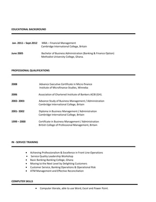 EDUCATIONAL BACKGROUND
Jan. 2011 – Sept.2012 MBA – Financial Management
Cambridge International College, Britain
June 2005 Bachelor of Business Administration (Banking & Finance Option)
Methodist University College, Ghana.
PROFESSIONAL QUALIFICATIONS
2008 Advance Executive Certificate in Micro-finance
Institute of Microfinance Studies, Winneba
2006 Association of Chartered Institute of Bankers ACIB (GH).
2002- 2003 Advance Study of Business Management / Administration
Cambridge International College, Britain
2001- 2002 Diploma in Business Management / Administration
Cambridge International College, Britain
1999 – 2000 Certificate in Business Management / Administration
British College of Professional Management, Britain
IN - SERVICE TRAINING
• Achieving Professionalism & Excellence in Front Line Operations
• Service Quality Leadership Workshop
• Basic Banking-Banking College, Ghana
• Moving to the Next Level by Delighting Customers
• Customer Service, Banking Operations & Operational Risk
• ATM Management and Effective Reconciliation
COMPUTER SKILLS
• Computer literate, able to use Word, Excel and Power Point.
 