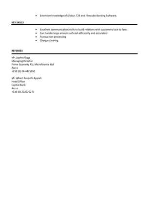 • Extensive knowledge of Globus T24 and Flexcube Banking Software.
KEY SKILLS
• Excellent communication skills to build relations with customers face to face.
• Can handle large amounts of cash efficiently and accurately.
• Transaction processing
• Cheque clearing
REFEREES
Mr. Japhet Duga
Managing Director
Prime Guaranty FSL Microfinance Ltd
Accra
+233 (0) 24-4425650
Mr. Albert Ampofo Appiah
Head Office
Capital Bank
Accra
+233 (0) 202026273
 