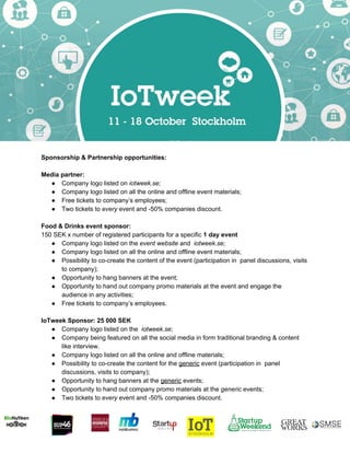  
Sponsorship & Partnership opportunities:  
 
Media partner: 
● Company logo listed on ​iotweek.se;  
● Company logo listed on all the online and offline event materials; 
● Free tickets to company’s employees; 
● Two tickets to ​every ​event and ­50% companies discount. 
 
Food & Drinks event sponsor:  
150 SEK x number of registered participants for a specific ​1 day event  
● Company logo listed on the ​event website​ and  ​iotweek.se;  
● Company logo listed on all the online and offline event materials; 
● Possibility to co­create the content of the event (participation in  panel discussions, visits 
to company);  
● Opportunity to hang banners at the event;  
● Opportunity to hand out company promo materials at the event and engage the 
audience in any activities;  
● Free tickets to company’s employees.  
 
IoTweek Sponsor: 25 000 SEK   
● Company logo listed on the  ​iotweek.se​;  
● Company being featured on all the social media in form traditional branding & content 
like interview. 
● Company logo listed on all the online and offline materials; 
● Possibility to co­create the content for the ​generic​ event (participation in  panel 
discussions, visits to company);  
● Opportunity to hang banners at the ​generic​ events;  
● Opportunity to hand out company promo materials at the ​generic ​events;  
● Two tickets to ​every ​event and ­50% companies discount.  
 
 