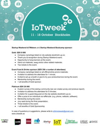  
 
Startup Weekend IoT/Makers ​and ​Startup Weekend Bootcamp sponsor:  
 
Gold: SEK 8 000  
● Company name/logo listed on city website stockholm.up.co; 
● Thank you & recognition during Startup Weekend event; 
● Opportunity to hang banners at the event; 
● Hand out materials, swag and/or other related materials; 
● Two tickets to the event. 
 
Event Food & Drinks sponsor (SEK 350 x number of attendees) 
● Company name/logo listed on all offline/online promo materials;  
● Invitation to address the attendees for 1 minute; 
● Invited to set up a booth or give to try your product/service during the event; 
● Mentorship during the event; 
● + all benefits of Gold sponsor. 
 
Platinum SEK 20 000  
● Custom survey of the startup community (we can create survey and produce report); 
● Invitation to address the attendees for 5 minutes; 
● Invitation for a guest blog post on the city website stockholm.up.co; 
● Offer a prize to an individual via raffle/vote. (e.g. phone, netbook, software); 
● Mentorship during the event; 
● Jury seat during the final presentation; 
● Three tickets to the event; 
● + all benefits of Gold Sponsorship.  
 
In case of questions or suggestions, please write to ​sthlmiotweek@gmail.com 
www.iotweek.se 
 
 