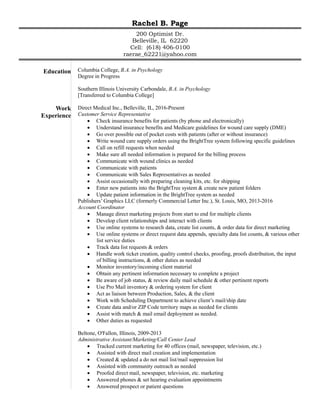 Rachel B. Page
200 Optimist Dr.
Belleville, IL 62220
Cell: (618) 406-0100
raerae_62221@yahoo.com
Education Columbia College, B.A. in Psychology
Degree in Progress
Southern Illinois University Carbondale, B.A. in Psychology
[Transferred to Columbia College]
Work
Experience
Direct Medical Inc., Belleville, IL, 2016-Present
Customer Service Representative
 Check insurance benefits for patients (by phone and electronically)
 Understand insurance benefits and Medicare guidelines for wound care supply (DME)
 Go over possible out of pocket costs with patients (after or without insurance)
 Write wound care supply orders using the BrightTree system following specific guidelines
 Call on refill requests when needed
 Make sure all needed information is prepared for the billing process
 Communicate with wound clinics as needed
 Communicate with patients
 Communicate with Sales Representatives as needed
 Assist occasionally with preparing cleaning kits, etc. for shipping
 Enter new patients into the BrightTree system & create new patient folders
 Update patient information in the BrightTree system as needed
Publishers’ Graphics LLC (formerly Commercial Letter Inc.), St. Louis, MO, 2013-2016
Account Coordinator
 Manage direct marketing projects from start to end for multiple clients
 Develop client relationships and interact with clients
 Use online systems to research data, create list counts, & order data for direct marketing
 Use online systems or direct request data appends, specialty data list counts, & various other
list service duties
 Track data list requests & orders
 Handle work ticket creation, quality control checks, proofing, proofs distribution, the input
of billing instructions, & other duties as needed
 Monitor inventory/incoming client material
 Obtain any pertinent information necessary to complete a project
 Be aware of job status, & review daily mail schedule & other pertinent reports
 Use Pro Mail inventory & ordering system for client
 Act as liaison between Production, Sales, & the client
 Work with Scheduling Department to achieve client’s mail/ship date
 Create data and/or ZIP Code territory maps as needed for clients
 Assist with match & mail email deployment as needed.
 Other duties as requested
Beltone, O'Fallon, Illinois, 2009-2013
Administrative Assistant/Marketing/Call Center Lead
 Tracked current marketing for 40 offices (mail, newspaper, television, etc.)
 Assisted with direct mail creation and implementation
 Created & updated a do not mail list/mail suppression list
 Assisted with community outreach as needed
 Proofed direct mail, newspaper, television, etc. marketing
 Answered phones & set hearing evaluation appointments
 Answered prospect or patient questions
 