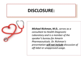 DISCLOSURE:
Michael Richman, M.D., serves as a
consultant to Health Diagnostic
Laboratory and is a member of the
speaker’s bureau for Amarin
Pharmaceuticals. Dr. Richman's
presentation will not include discussion of
off-label or unapproved usage.
 